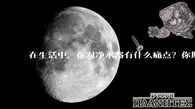 在生活中，你对净水器有什么痛点？你期待的净水产品是什么样子？