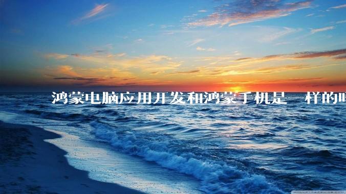 鸿蒙电脑应用开发和鸿蒙手机是一样的吗？